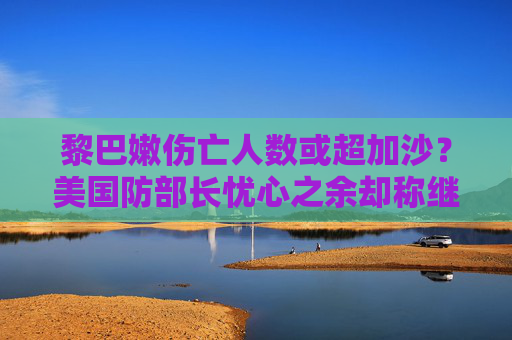 黎巴嫩伤亡人数或超加沙？美国防部长忧心之余却称继续支持以色列