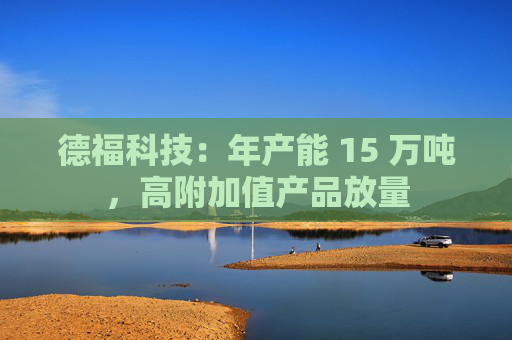 德福科技：年产能 15 万吨，高附加值产品放量