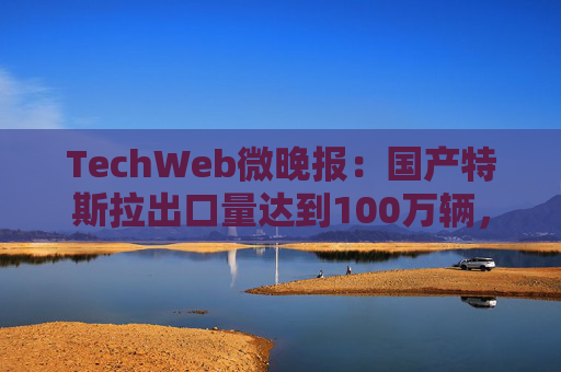 TechWeb微晚报：国产特斯拉出口量达到100万辆，ChatGPT订阅费将涨至44美元