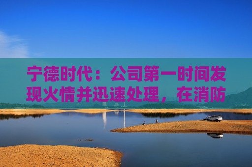宁德时代：公司第一时间发现火情并迅速处理，在消防和政府相关部门的全力支持下，及在公司相关同事共同努力下，明火已扑灭，无人员伤亡