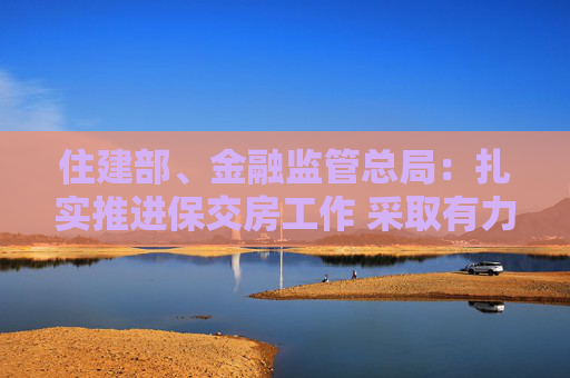 住建部、金融监管总局：扎实推进保交房工作 采取有力有效措施尽快推动房地产市场实现止跌回稳