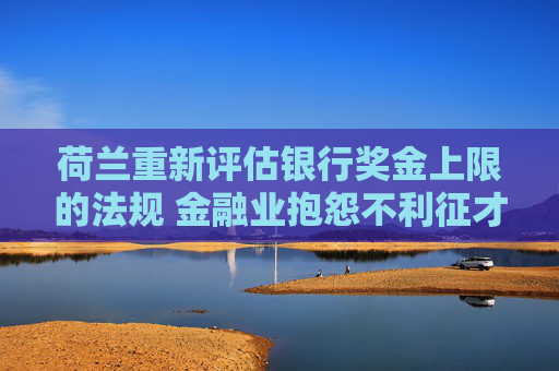 荷兰重新评估银行奖金上限的法规 金融业抱怨不利征才