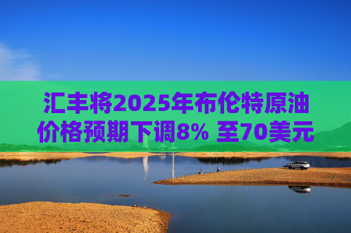 汇丰将2025年布伦特原油价格预期下调8% 至70美元/桶