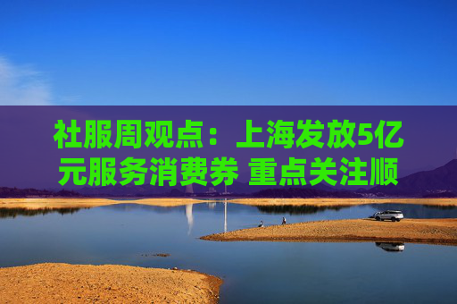 社服周观点：上海发放5亿元服务消费券 重点关注顺周期消费估值弹性