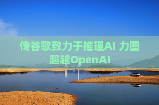 传谷歌致力于推理AI 力图超越OpenAI