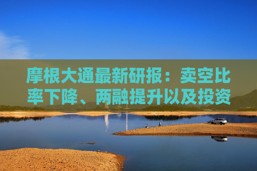 摩根大通最新研报：卖空比率下降、两融提升以及投资者的兴奋情绪推动A股强劲反弹