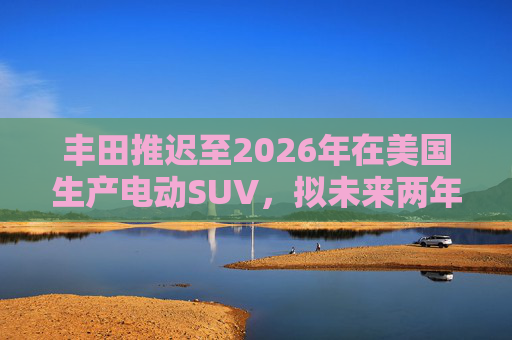 丰田推迟至2026年在美国生产电动SUV，拟未来两年推出7款纯电动汽车