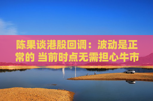 陈果谈港股回调：波动是正常的 当前时点无需担心牛市结束