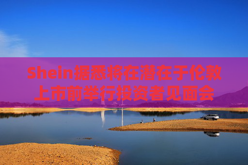 Shein据悉将在潜在于伦敦上市前举行投资者见面会