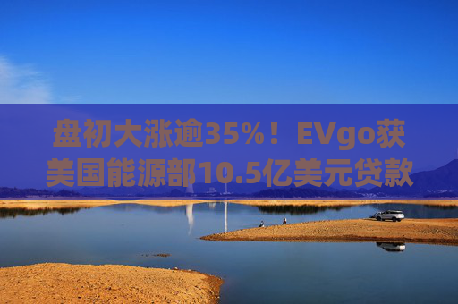盘初大涨逾35%！EVgo获美国能源部10.5亿美元贷款担保