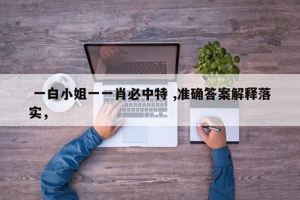  一白小姐一一肖必中特 ,准确答案解释落实，